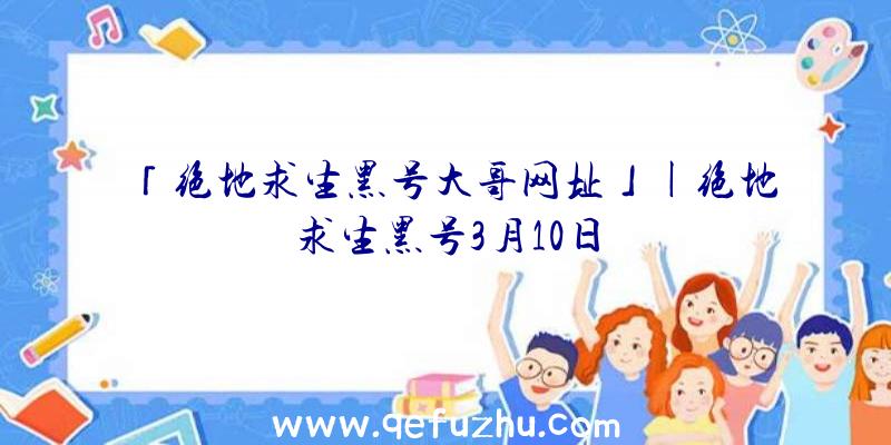 「绝地求生黑号大哥网址」|绝地求生黑号3月10日